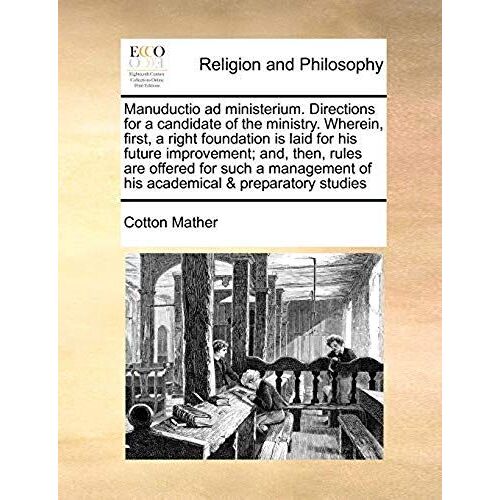 Manuductio Ad Ministerium. Directions For A Candidate Of The Ministry. Wherein, First, A Right Foundation Is Laid For His Future Improvement; And, Then, Rules Are Offered For Such A Management Of His Academical & Preparatory Studies