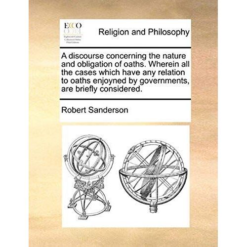 A Discourse Concerning The Nature And Obligation Of Oaths. Wherein All The Cases Which Have Any Relation To Oaths Enjoyned By Governments, Are Brief