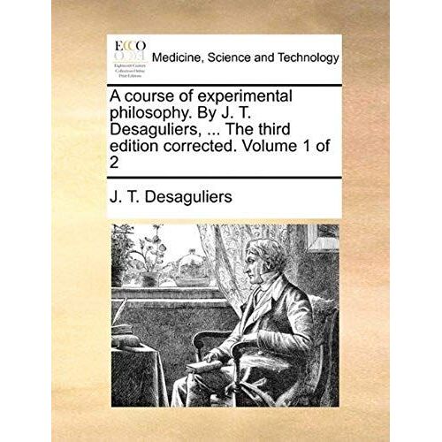 A Course Of Experimental Philosophy. By J. T. Desaguliers, ... The Third Edition Corrected. Volume 1 Of 2