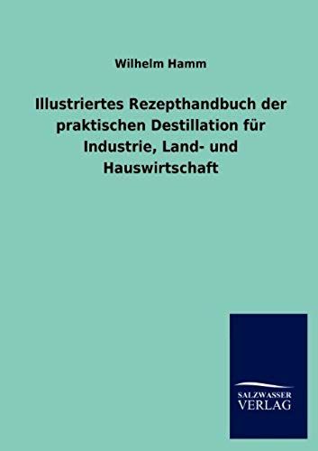 Illustriertes Rezepthandbuch Der Praktischen Destillation Für Industrie, Land- Und Hauswirtschaft