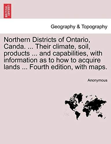 Northern Districts Of Ontario, Canda. ... Their Climate, Soil, Products ... And Capabilities, With Information As To How To Acquire Lands ... Fourth Edition, With Maps. Fourth Edition