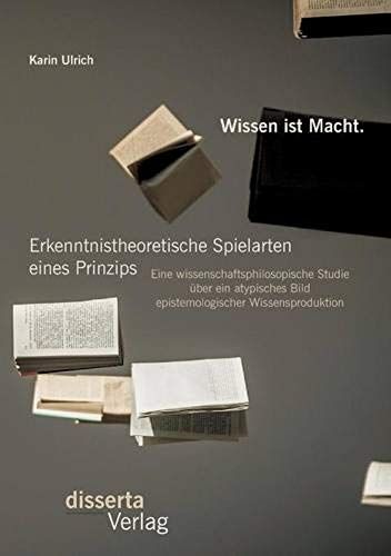 Wissen Ist Macht. Erkenntnistheoretische Spielarten Eines Prinzips: Eine Wissenschaftsphilosopische Studie Über Ein Atypisches Bild Epistemologischer Wissensproduktion