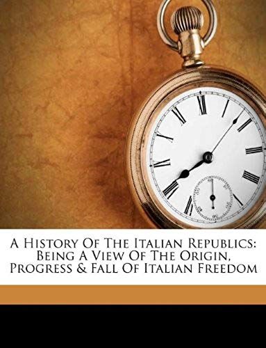A History Of The Italian Republics: Being A View Of The Origin, Progress & Fall Of Italian Freedom