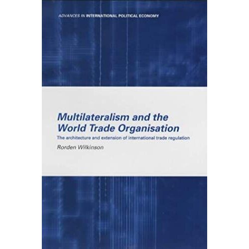 Multilateralism And The World Trade Organisation: The Architecture And Extension Of International Trade Regulation (Routledge Advances In International Political Economy)