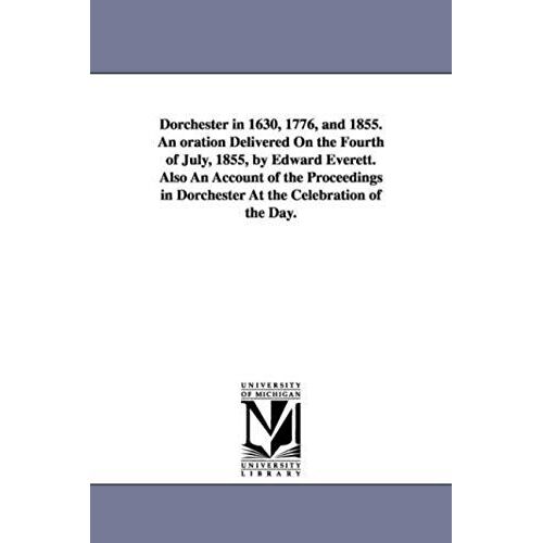 Dorchester In 1630, 1776, And 1855. An Oration Delivered On The Fourth Of July, 1855, By Edward Everett. Also An Account Of The Proceedings In Dorches