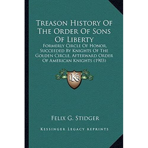 Treason History Of The Order Of Sons Of Liberty: Formerly Circle Of Honor, Succeeded By Knights Of The Golden Circle, Afterward Order Of American Knights (1903)