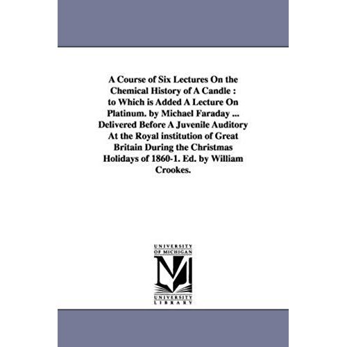 A Course Of Six Lectures On The Chemical History Of A Candle: To Which Is Added A Lecture On Platinum. By Michael Faraday ... Delivered Before A Juven