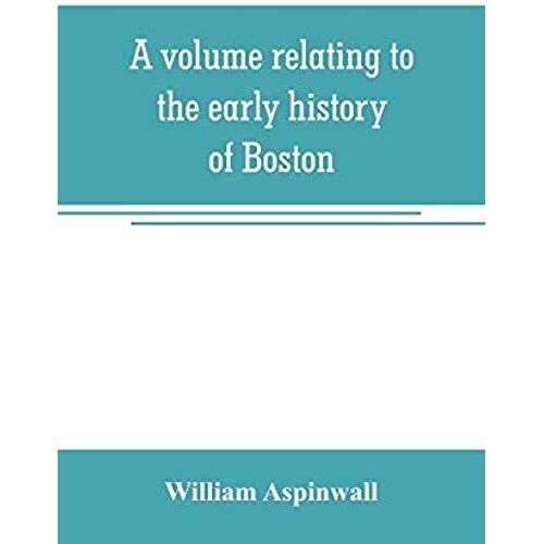 A Volume Relating To The Early History Of Boston, Containing The Aspinwall Notarial Records From 1644 To 1651