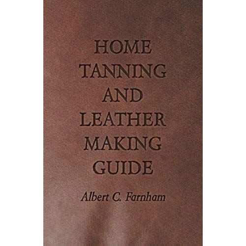 Home Tanning And Leather Making Guide - A Book Of Information For Those Who Wish To Tan And Make Leather From Cattle, Horse, Calf, Sheep, Goat, Deer And Other Hides And Skins; Also Explains How To Skin, Handle, Classify And Market