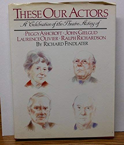 These Our Actors: A Celebration Of The Theatre Acting Of Peggy Ashcroft, John Gielgud, Laurence Olivier, Ralph Richardson