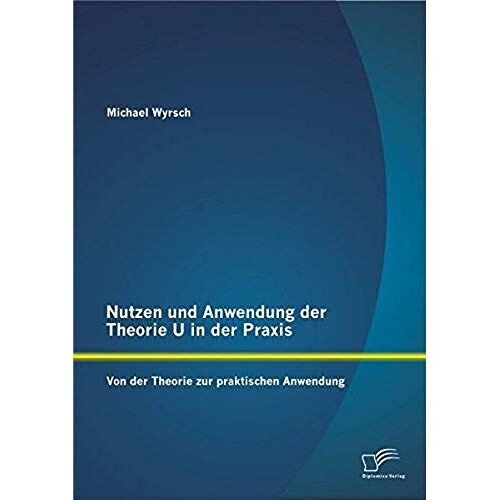 Nutzen Und Anwendung Der Theorie U In Der Praxis: Von Der Theorie Zur Praktischen Anwendung