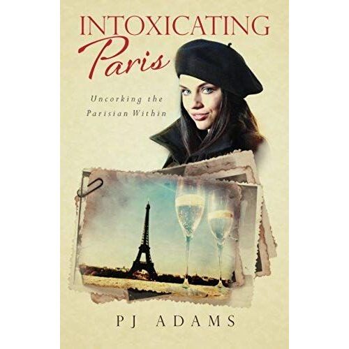 Intoxicating Paris: Uncorking The Parisian Within (Pj Adams Intoxicating Travel Series)