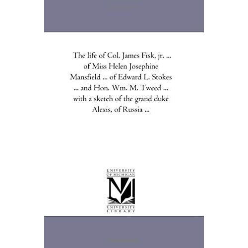 The Life Of Col. James Fisk, Jr. ... Of Miss Helen Josephine Mansfield ... Of Edward L. Stokes ... And Hon. Wm. M. Tweed ... With A Sketch Of The Gran