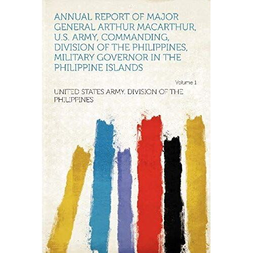 Annual Report Of Major General Arthur Macarthur, U.S. Army, Commanding, Division Of The Philippines, Military Governor In The Philippine Islands Volume 1