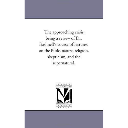 The Approaching Crisis: Being A Review Of Dr. Bushnell's Course Of Lectures, On The Bible, Nature, Religion, Skepticism, And The Supernatural.