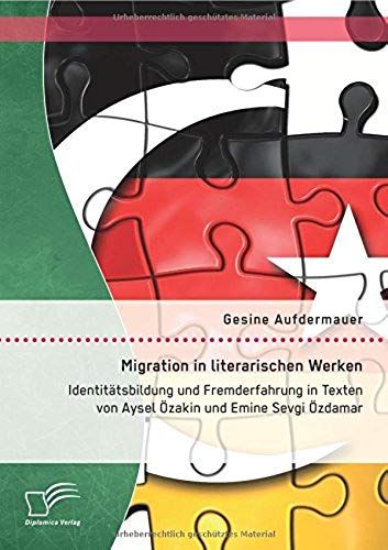 Migration In Literarischen Werken: Identitätsbildung Und Fremderfahrung In Texten Von Aysel Özakin Und Emine Sevgi Özdamar