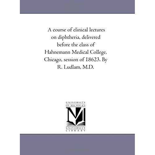 A Course Of Clinical Lectures On Diphtheria, Delivered Before The Class Of Hahnemann Medical College, Chicago, Session Of 1862-3. By R. Ludlam, M.D.