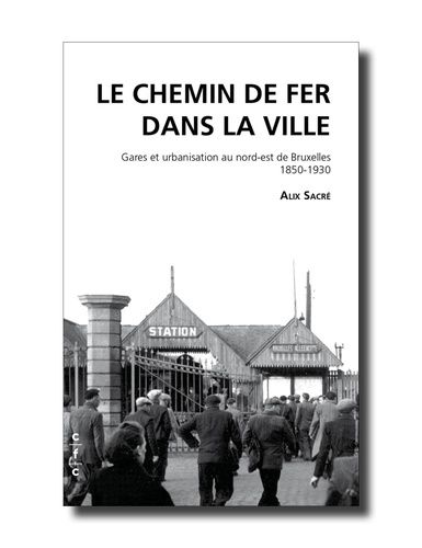 Le Chemin De Fer Dans La Ville - Gares Et Urbanisation Au Nord-Est De Bruxelles 1850-1930