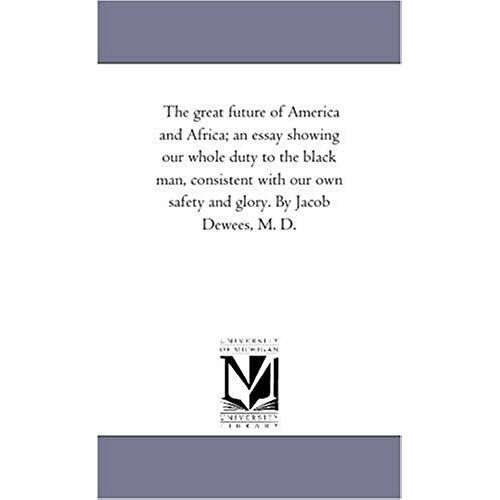 The Great Future Of America And Africa; An Essay Showing Our Whole Duty To The Black Man, Consistent With Our Own Safety And Glory. By Jacob Dewees, M