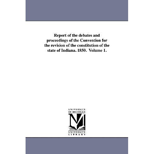 Report Of The Debates And Proceedings Of The Convention For The Revision Of The Constitution Of The State Of Indiana. 1850. Volume 1.