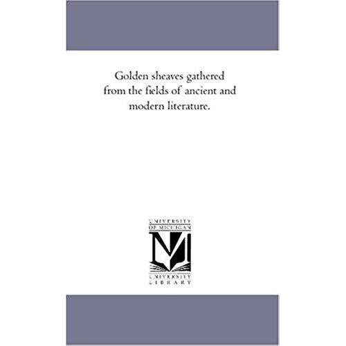 Golden Sheaves Gathered From The Fields Of Ancient And Modern Literature.