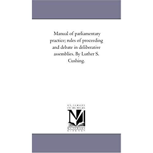 Manual Of Parliamentary Practice; Rules Of Proceeding And Debate In Deliberative Assemblies. By Luther S. Cushing.