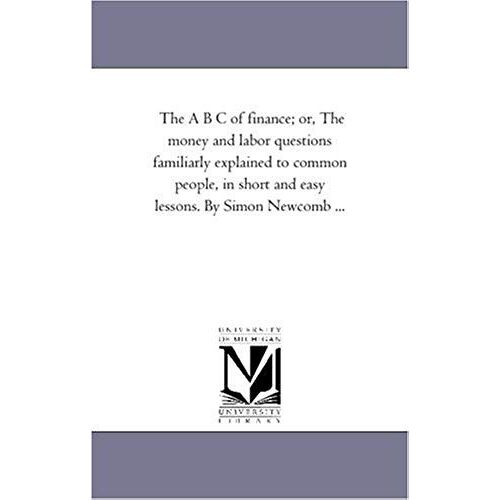 The A B C Of Finance; Or, The Money And Labor Questions Familiarly Explained To Common People, In Short And Easy Lessons. By Simon Newcomb ...