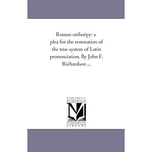 Roman Orthoepy: A Plea For The Restoration Of The True System Of Latin Pronunciation. By John F. Richardson ...