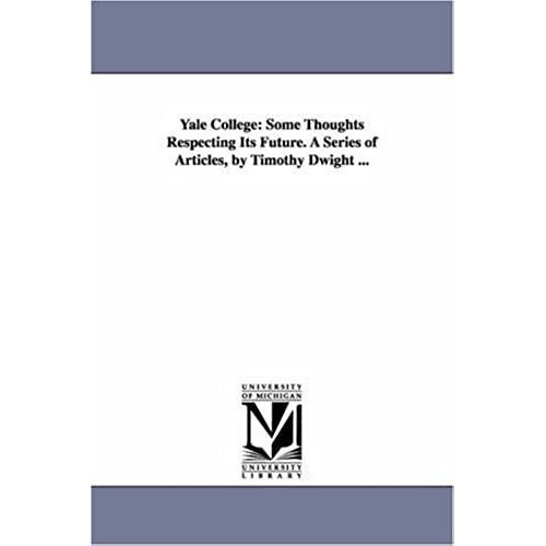 Yale College: Some Thoughts Respecting Its Future. A Series Of Articles, By Timothy Dwight ...