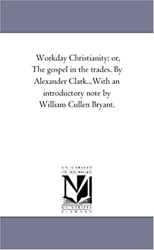Workday Christianity: Or, The Gospel In The Trades. By Alexander Clark...With An Introductory Note By William Cullen Bryant.