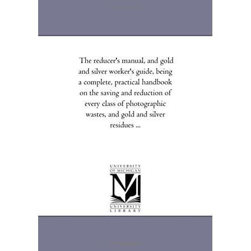 The Reducer's Manual, And Gold And Silver Worker's Guide, Being A Complete, Practical Hand-Book On The Saving And Reduction Of Every Class Of Photographic Wastes, And Gold And Silver Residues ...