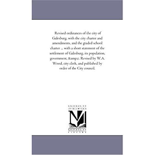 Revised Ordinances Of The City Of Galesburg, With The City Charter And Amendments, And The Graded School Charter ... With A Short Statement Of The ... By W.A. Wood, City Clerk, And Published By