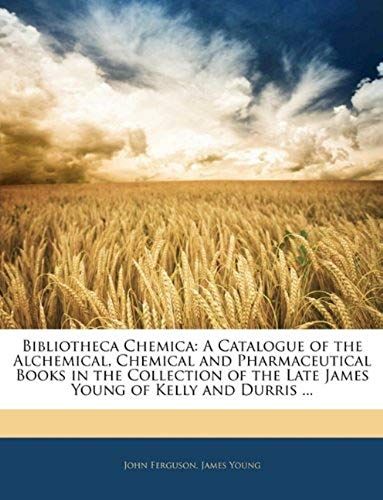 Bibliotheca Chemica: A Catalogue Of The Alchemical, Chemical And Pharmaceutical Books In The Collection Of The Late James Young Of Kelly And Durris ...