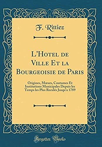 L'hotel De Ville Et La Bourgeoisie De Paris: Origines, Moeurs, Coutumes Et Institutions Municipales Depuis Les Temps Les Plus Recules Jusqu'a 1789 (Classic Reprint)