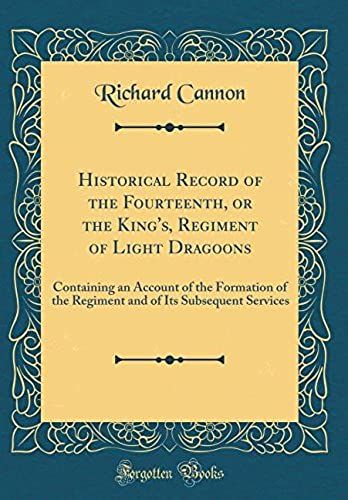 Historical Record Of The Fourteenth, Or The King's, Regiment Of Light Dragoons: Containing An Account Of The Formation Of The Regiment And Of Its Subsequent Services (Classic Reprint)