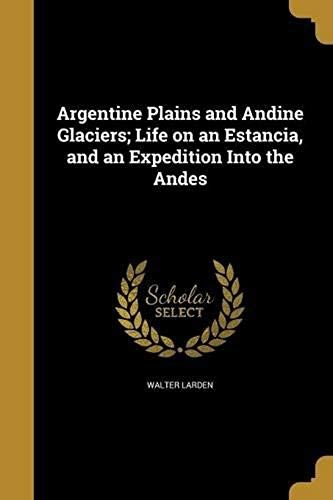 Argentine Plains And Andine Glaciers; Life On An Estancia, And An Expedition Into The Andes