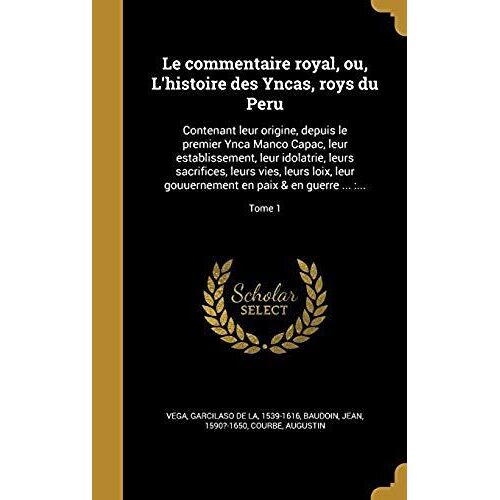 Le Commentaire Royal, Ou, L'histoire Des Yncas, Roys Du Peru: Contenant Leur Origine, Depuis Le Premier Ynca Manco Capac, Leur Establissement, Leur ... En Paix & En Guerre ...: ...; Tome 1