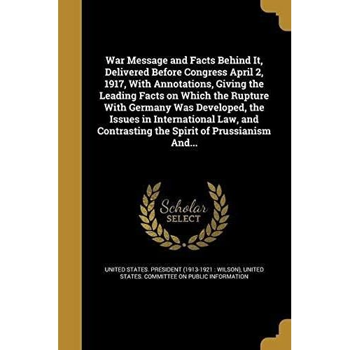 War Message And Facts Behind It, Delivered Before Congress April 2, 1917, With Annotations, Giving The Leading Facts On Which The Rupture With Germany Was Developed, The Issues In International Law, And Contrasting The Spirit Of Prussianism And...