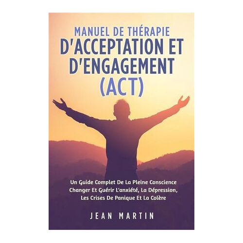 Manuel De Thérapie D'acceptation Et D'engagement (Act). Un Guide Complet De La Pleine Conscience Changer Et Guérir L'anxiété, La Dépression, Les Crises De Panique Et La Colère