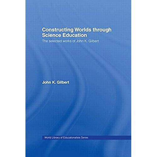 Constructing Worlds Through Science Education: The Selected Works Of John K. Gilbert (World Library Of Educationalists)
