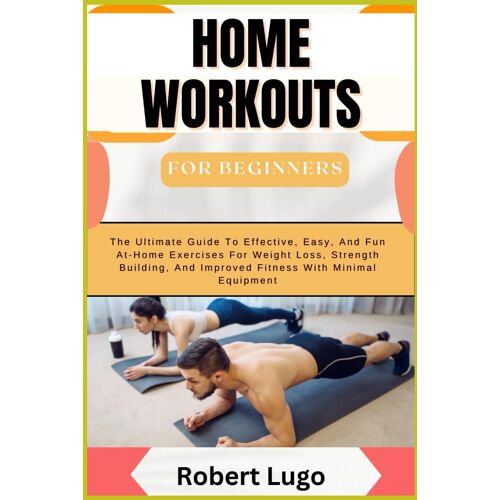 Home Workouts For Beginners: The Ultimate Guide To Effective, Easy, And Fun At-Home Exercises For Weight Loss, Strength Building, And Improved Fitness With Minimal Equipment