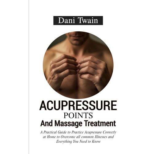 Acupressure Points And Massage Treatment: A Practical Guide To Practice Acupressure Correctly At Home To Overcome All Common Illnesses And Everything You Need To Know