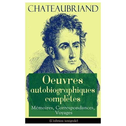 Chateaubriand: Oeuvres Autobiographiques Complètes - Mémoires, Correspondances, Voyages