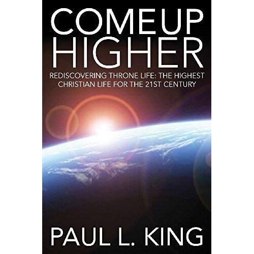 Come Up Higher: Rediscovering Throne Life: The Highest Christian Life For The 21st Century