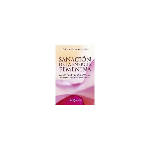 Sanación De La Energía Femenina : Recupera Tu Equilibrio Interior Transformando Tu Energía Femenina Herida Y Contagiando Amor A La Humanidad Entera