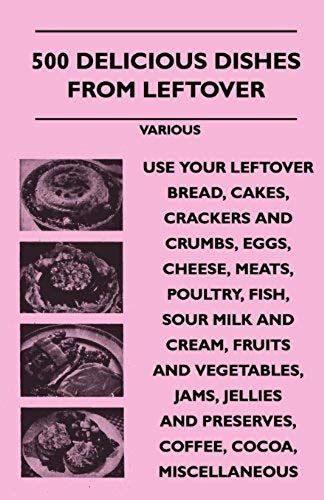 500 Delicious Dishes From Leftover - Use Your Leftover Bread, Cakes, Crackers And Crumbs, Eggs, Cheese, Meats, Poultry, Fish, Sour Milk And Cream, Fru