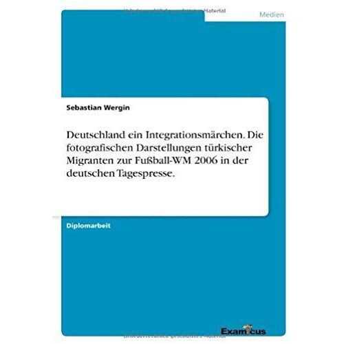 Deutschland Ein Integrationsmärchen. Die Fotografischen Darstellungen Türkischer Migranten Zur Fußball-Wm 2006 In Der Deutschen Tagespresse.