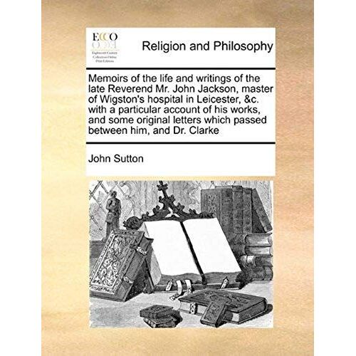 Memoirs Of The Life And Writings Of The Late Reverend Mr. John Jackson, Master Of Wigstons Hospital In Leicester, &c. With A Particular Account Of Hi