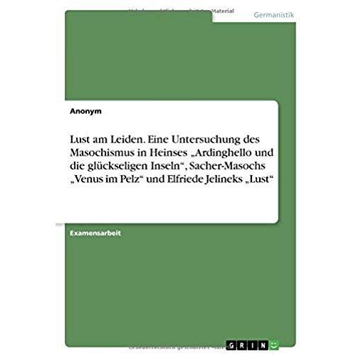 Lust Am Leiden. Eine Untersuchung Des Masochismus In Heinses "Ardinghello Und Die Glückseligen Inseln", Sacher-Masochs "Venus Im Pelz" Und Elfriede Jelineks "Lust