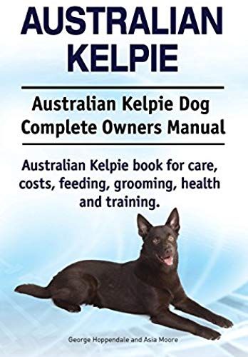Australian Kelpie. Australian Kelpie Dog Complete Owners Manual. Australian Kelpie Book For Care, Costs, Feeding, Grooming, Health And Training.